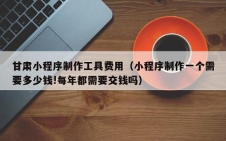 泗阳甘肃小程序制作工具费用（小程序制作一个需要多少钱!每年都需要交钱吗）