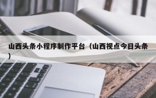 泗阳山西头条小程序制作平台（山西视点今日头条）